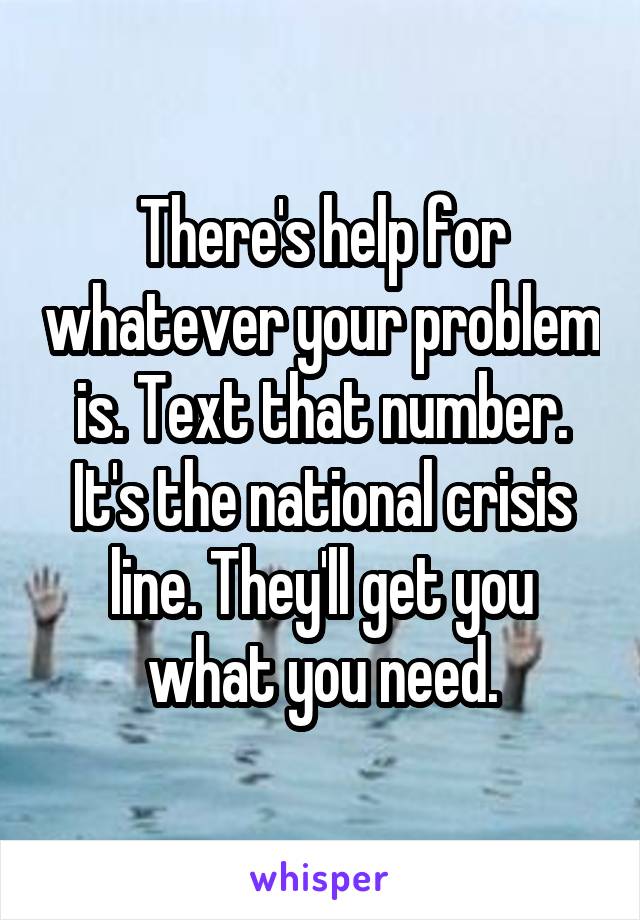 There's help for whatever your problem is. Text that number. It's the national crisis line. They'll get you what you need.