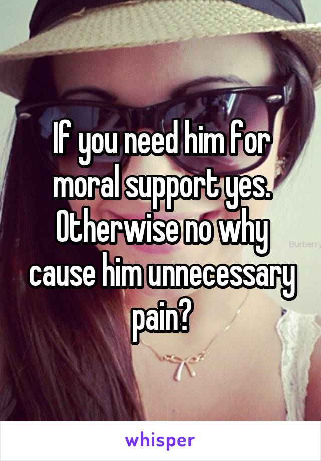 If you need him for moral support yes. Otherwise no why cause him unnecessary pain?