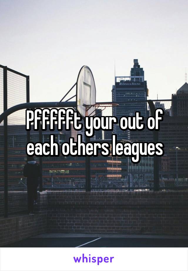 Pffffft your out of each others leagues