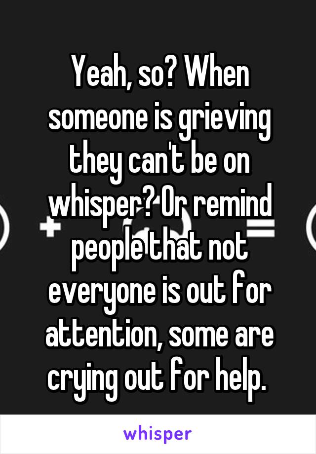 Yeah, so? When someone is grieving they can't be on whisper? Or remind people that not everyone is out for attention, some are crying out for help. 