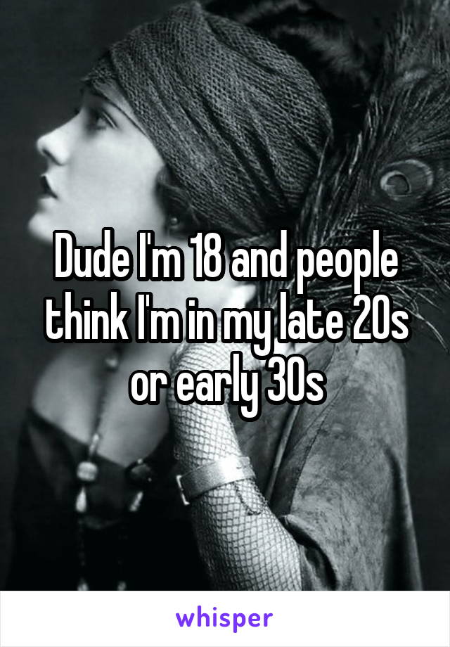 Dude I'm 18 and people think I'm in my late 20s or early 30s