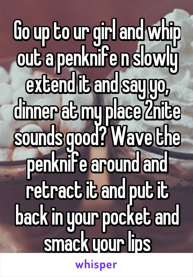 Go up to ur girl and whip out a penknife n slowly extend it and say yo, dinner at my place 2nite sounds good? Wave the penknife around and retract it and put it back in your pocket and smack your lips