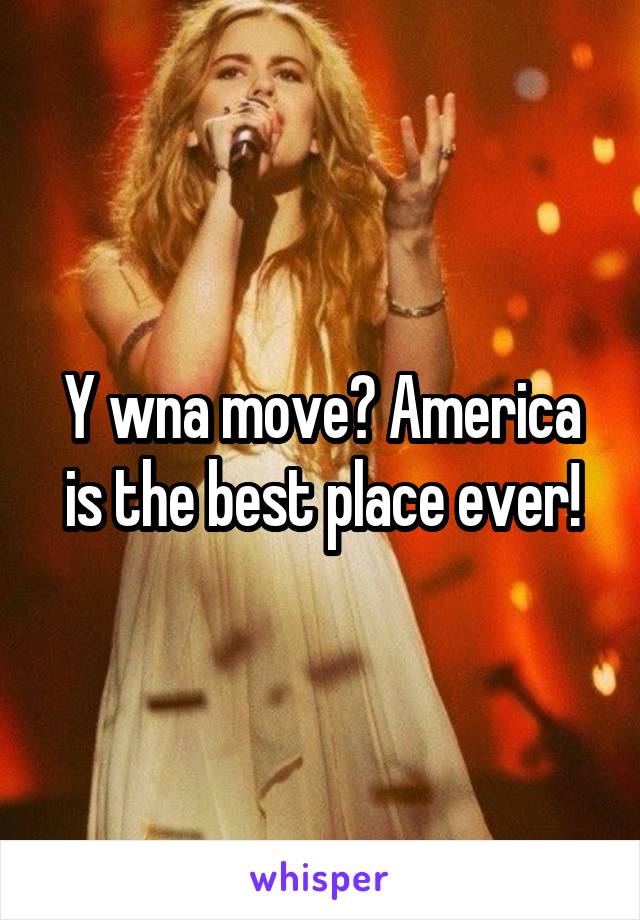 Y wna move? America is the best place ever!