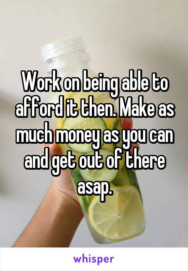 Work on being able to afford it then. Make as much money as you can and get out of there asap.