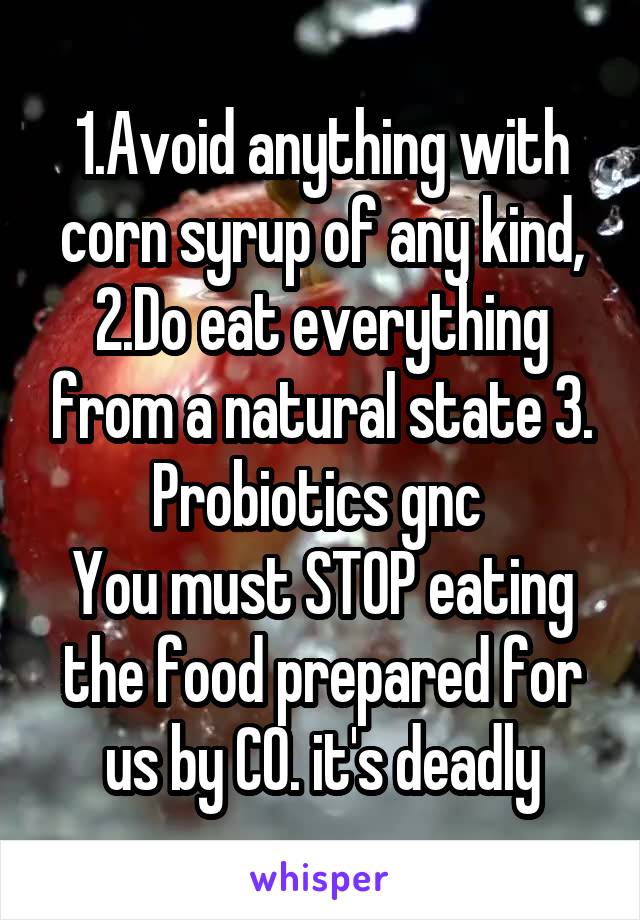 1.Avoid anything with corn syrup of any kind, 2.Do eat everything from a natural state 3. Probiotics gnc 
You must STOP eating the food prepared for us by CO. it's deadly