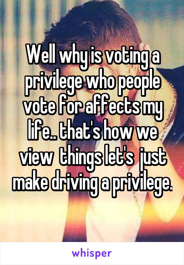 Well why is voting a privilege who people vote for affects my life.. that's how we view  things let's  just make driving a privilege. 