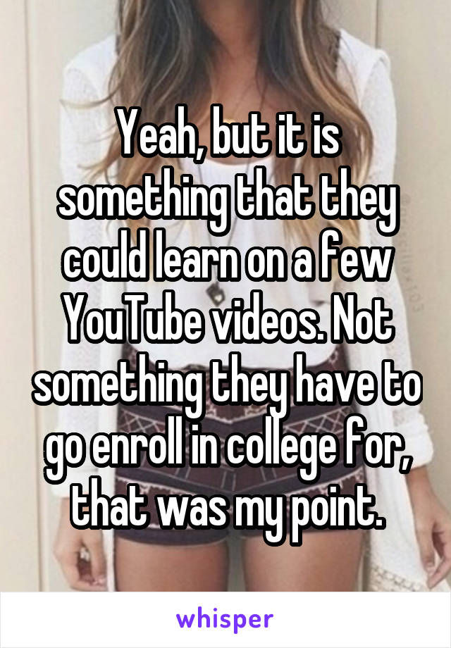 Yeah, but it is something that they could learn on a few YouTube videos. Not something they have to go enroll in college for, that was my point.