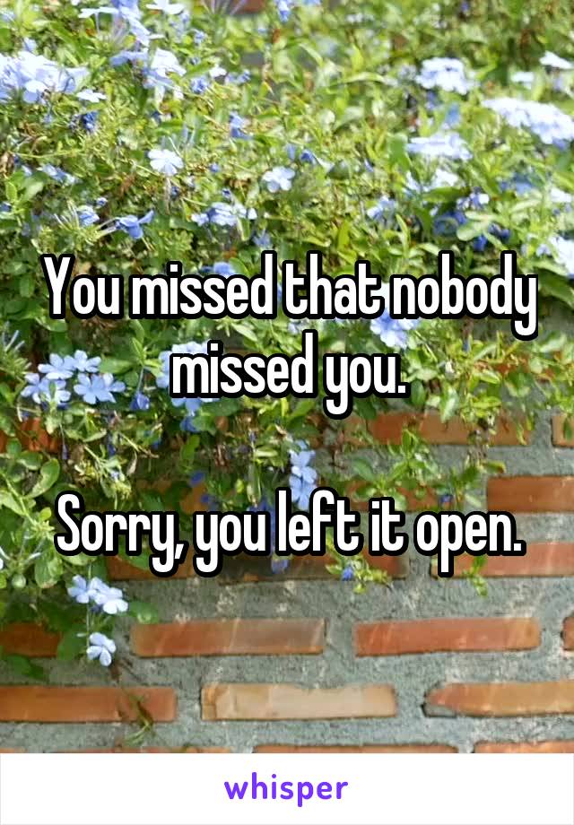 You missed that nobody missed you.

Sorry, you left it open.