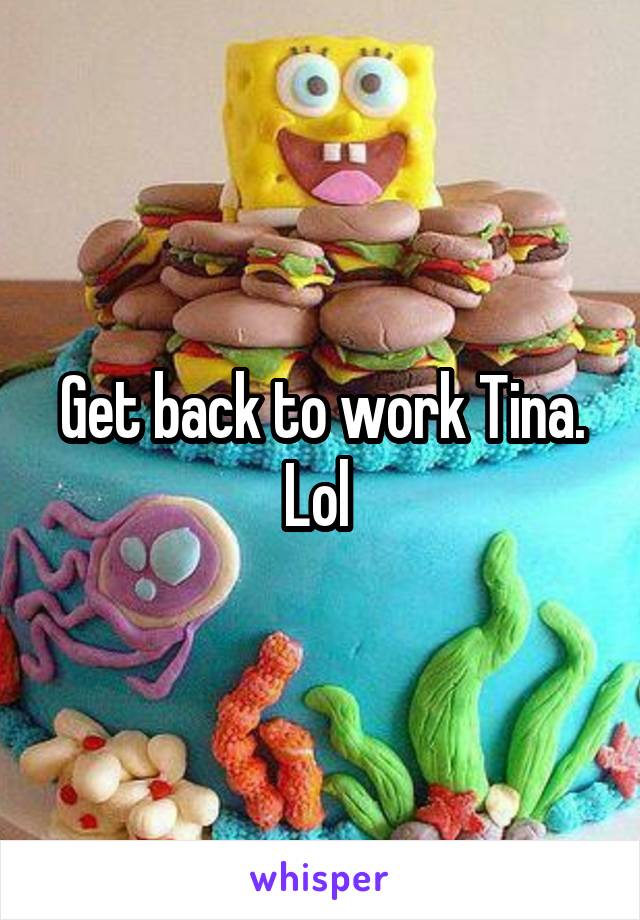 Get back to work Tina. Lol 