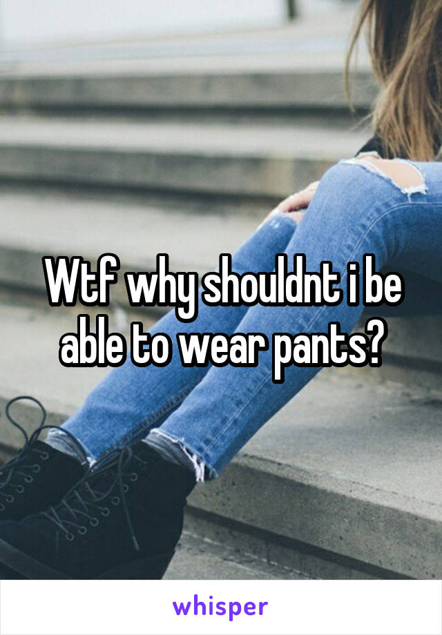 Wtf why shouldnt i be able to wear pants?