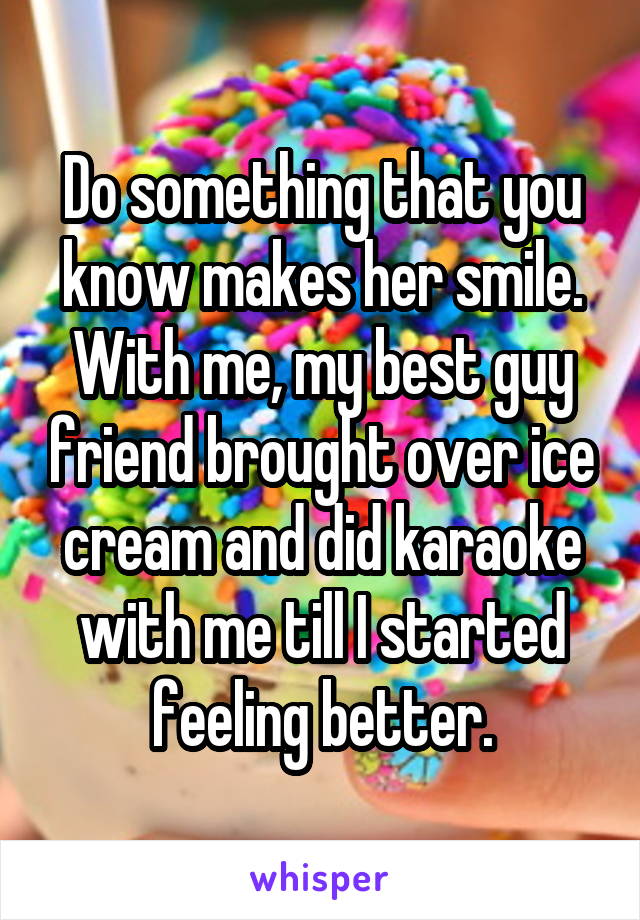 Do something that you know makes her smile.
With me, my best guy friend brought over ice cream and did karaoke with me till I started feeling better.