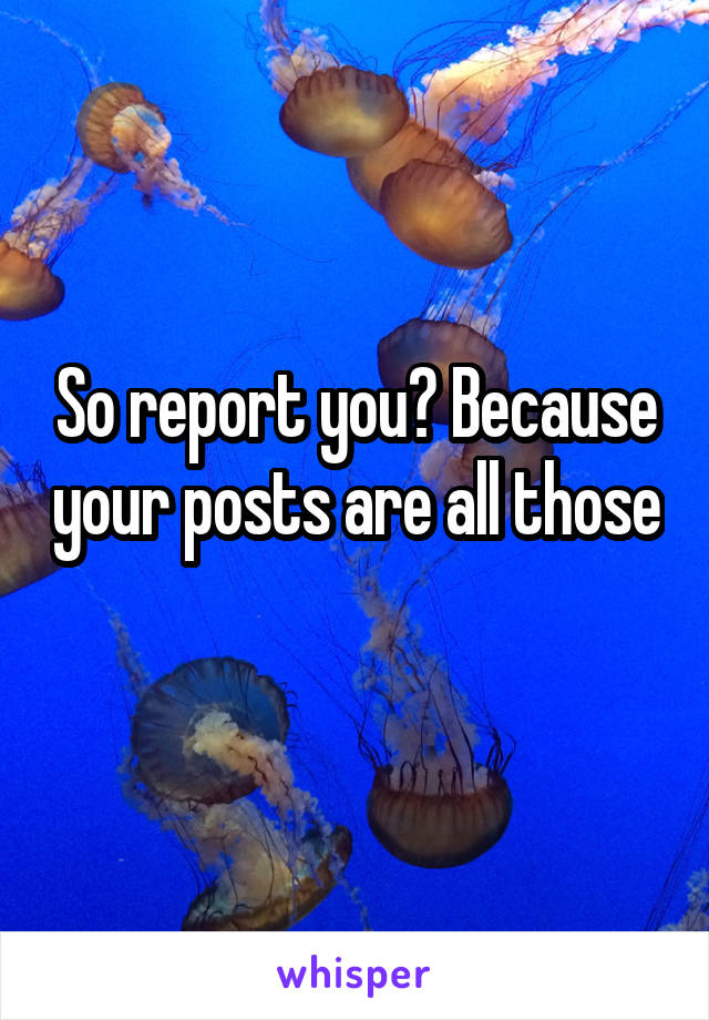 So report you? Because your posts are all those 