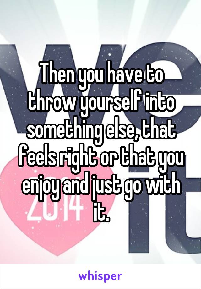 Then you have to throw yourself into something else, that feels right or that you enjoy and just go with it.