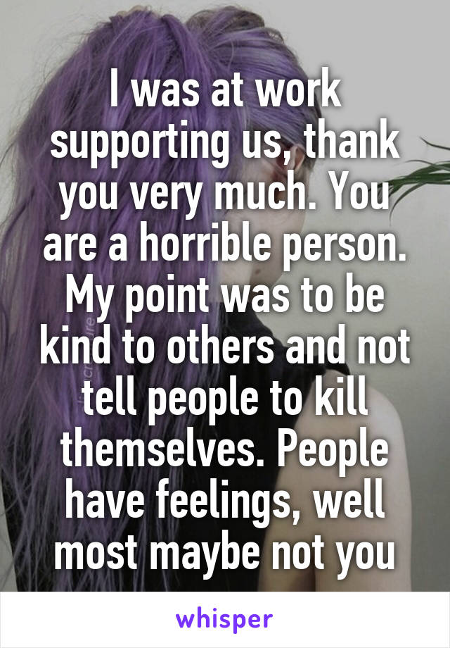 I was at work supporting us, thank you very much. You are a horrible person. My point was to be kind to others and not tell people to kill themselves. People have feelings, well most maybe not you