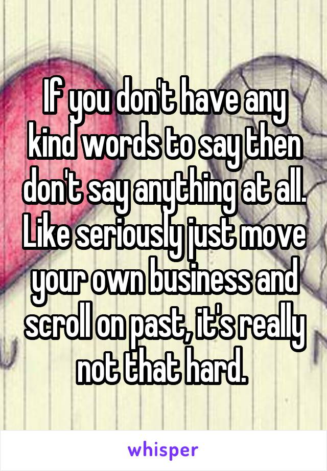 If you don't have any kind words to say then don't say anything at all. Like seriously just move your own business and scroll on past, it's really not that hard. 