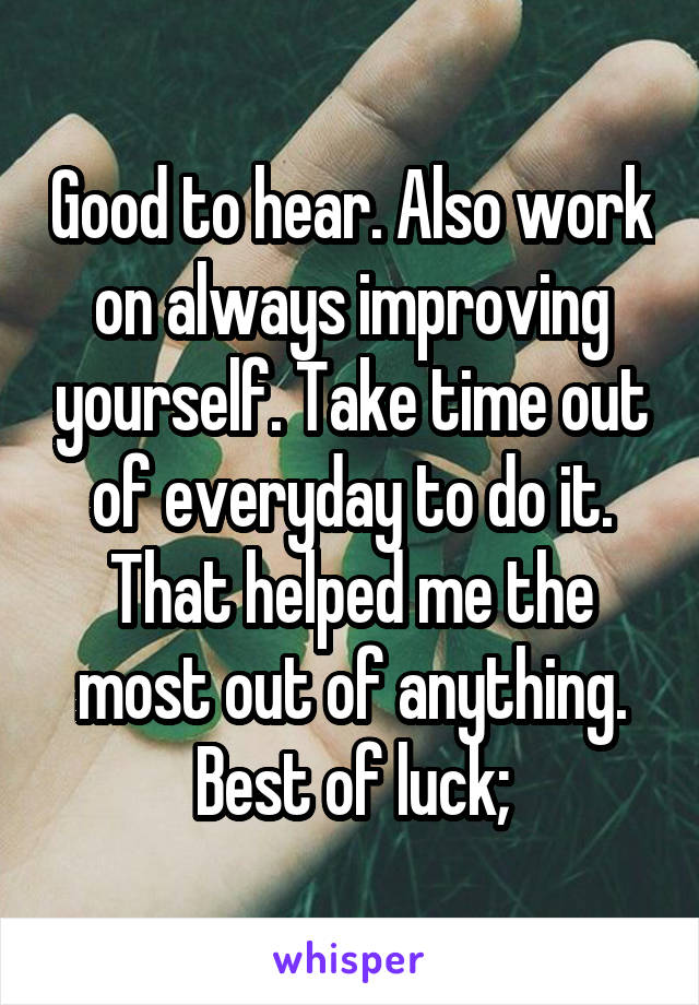 Good to hear. Also work on always improving yourself. Take time out of everyday to do it. That helped me the most out of anything. Best of luck;