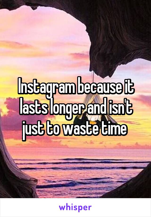 Instagram because it lasts longer and isn't just to waste time 