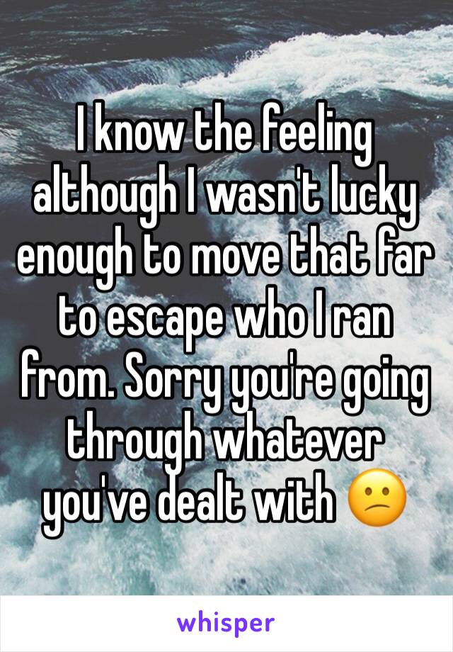 I know the feeling although I wasn't lucky enough to move that far to escape who I ran from. Sorry you're going through whatever you've dealt with 😕