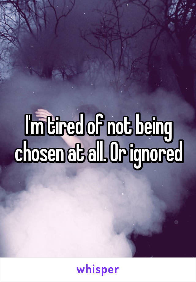 I'm tired of not being chosen at all. Or ignored