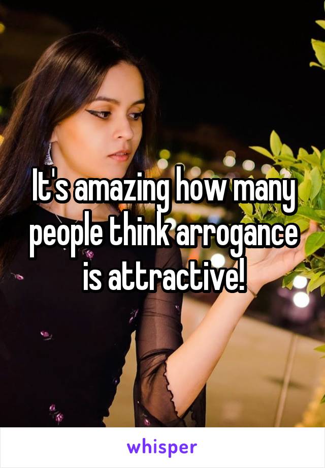 It's amazing how many people think arrogance is attractive!