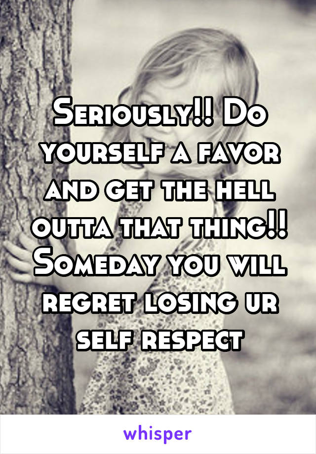 Seriously!! Do yourself a favor and get the hell outta that thing!! Someday you will regret losing ur self respect