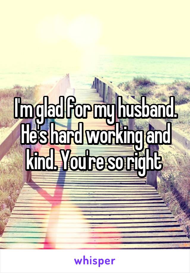 I'm glad for my husband. He's hard working and kind. You're so right 