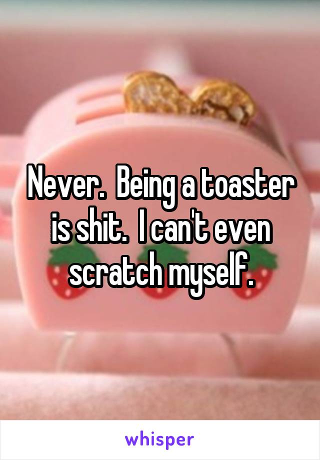Never.  Being a toaster is shit.  I can't even scratch myself.