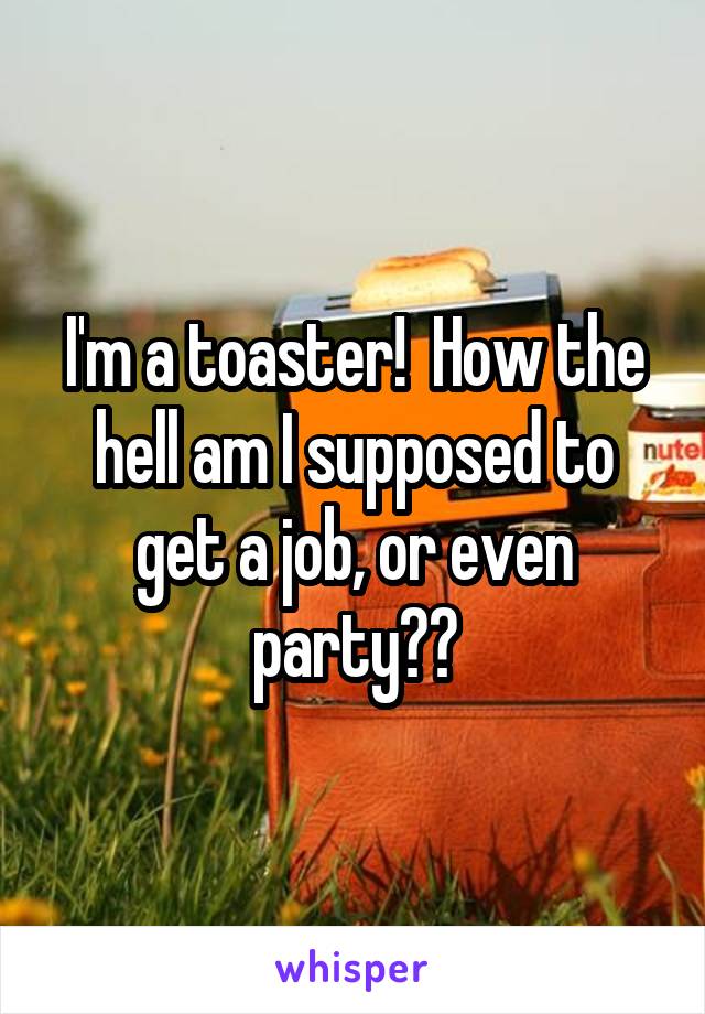 I'm a toaster!  How the hell am I supposed to get a job, or even party??