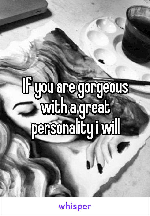 If you are gorgeous with a great personality i will