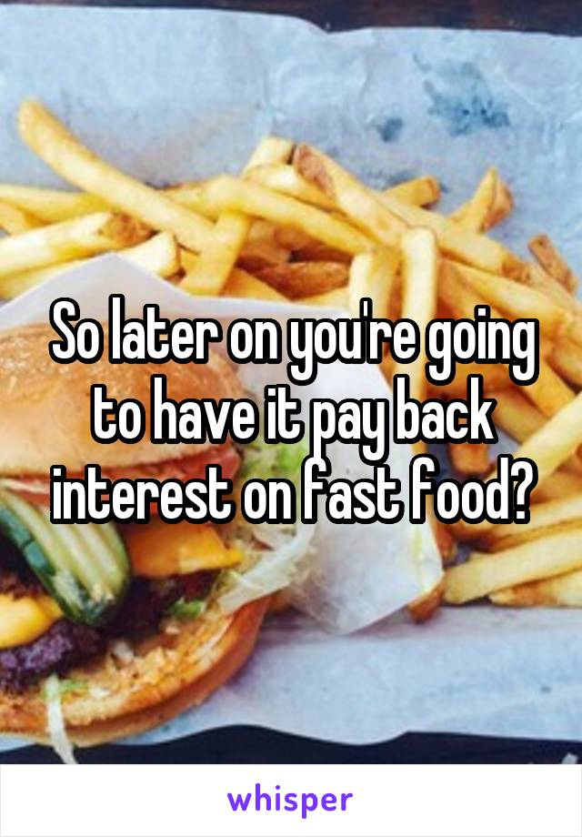 So later on you're going to have it pay back interest on fast food?