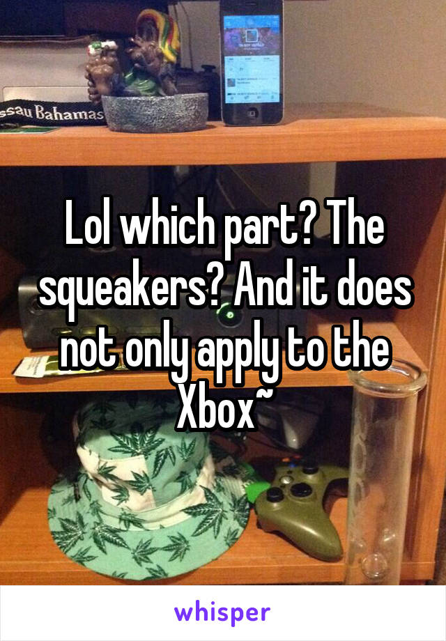 Lol which part? The squeakers? And it does not only apply to the Xbox~