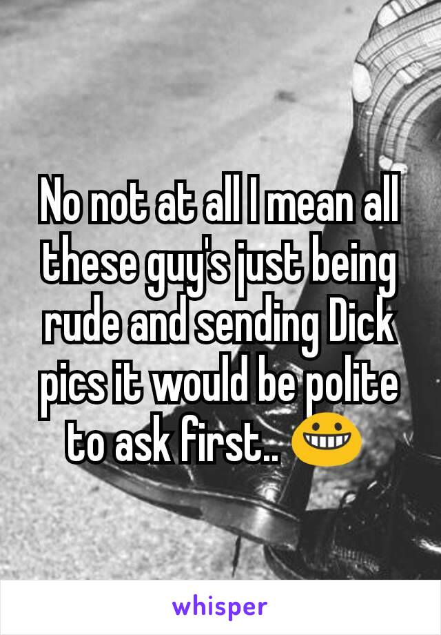 No not at all I mean all these guy's just being rude and sending Dick pics it would be polite to ask first.. 😀 