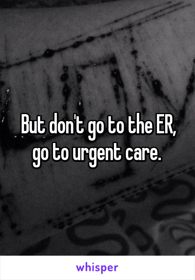 But don't go to the ER, go to urgent care. 
