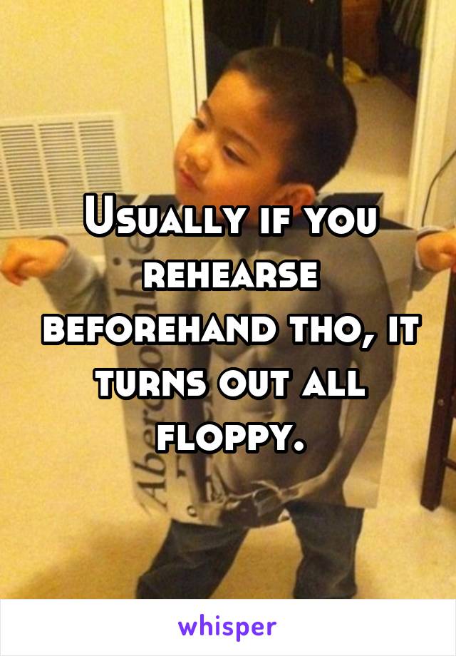 Usually if you rehearse beforehand tho, it turns out all floppy.