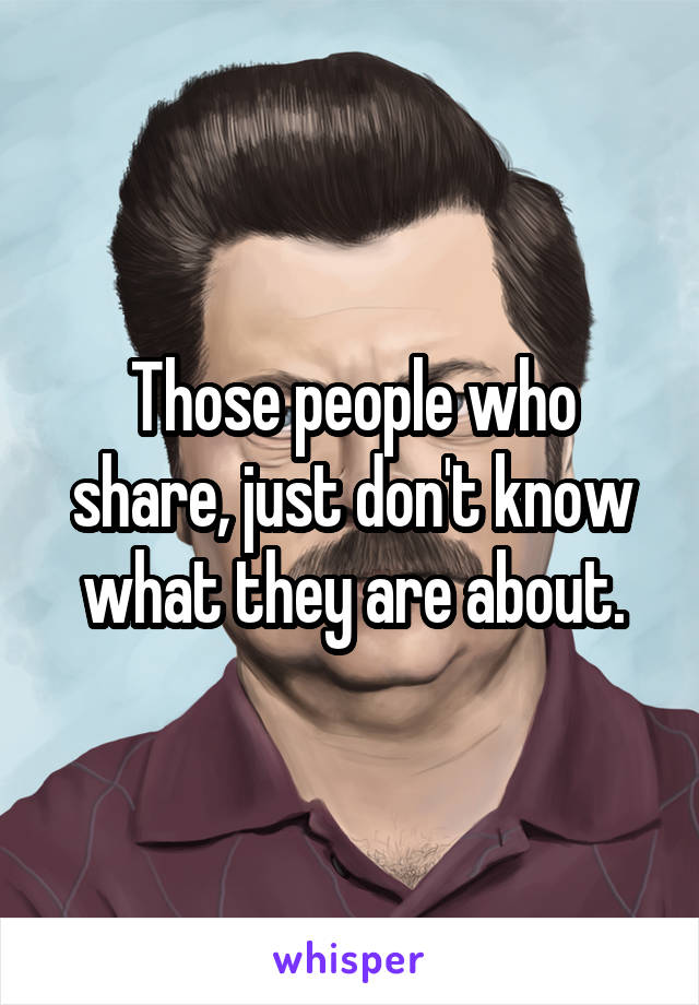 Those people who share, just don't know what they are about.