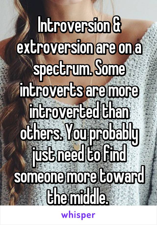 Introversion & extroversion are on a spectrum. Some introverts are more introverted than others. You probably just need to find someone more toward the middle. 