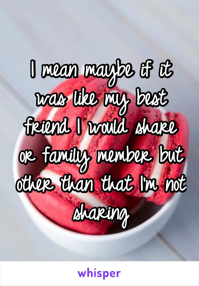 I mean maybe if it was like my best friend I would share or family member but other than that I'm not sharing