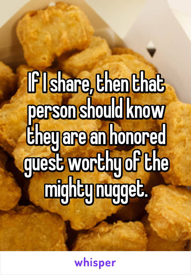 If I share, then that person should know they are an honored guest worthy of the mighty nugget.