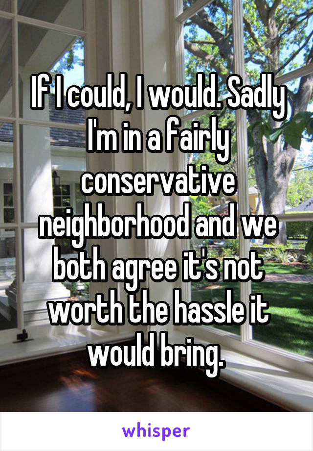 If I could, I would. Sadly I'm in a fairly conservative neighborhood and we both agree it's not worth the hassle it would bring. 