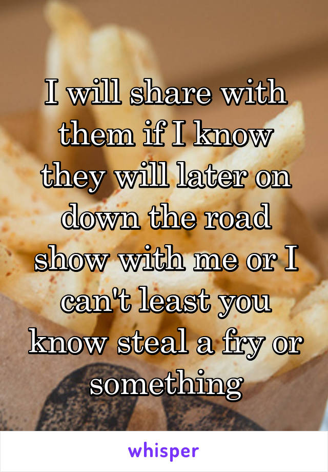 I will share with them if I know they will later on down the road show with me or I can't least you know steal a fry or something