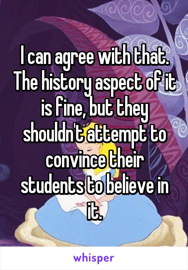 I can agree with that. The history aspect of it is fine, but they shouldn't attempt to convince their students to believe in it.