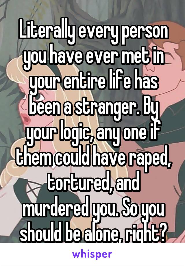 Literally every person you have ever met in your entire life has been a stranger. By your logic, any one if them could have raped, tortured, and murdered you. So you should be alone, right?