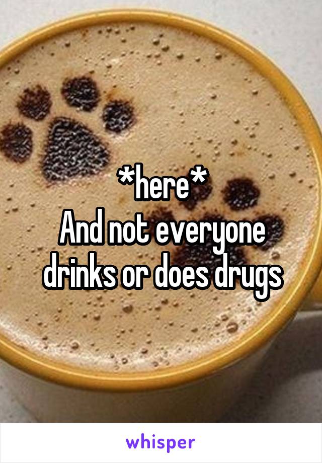 *here*
And not everyone drinks or does drugs