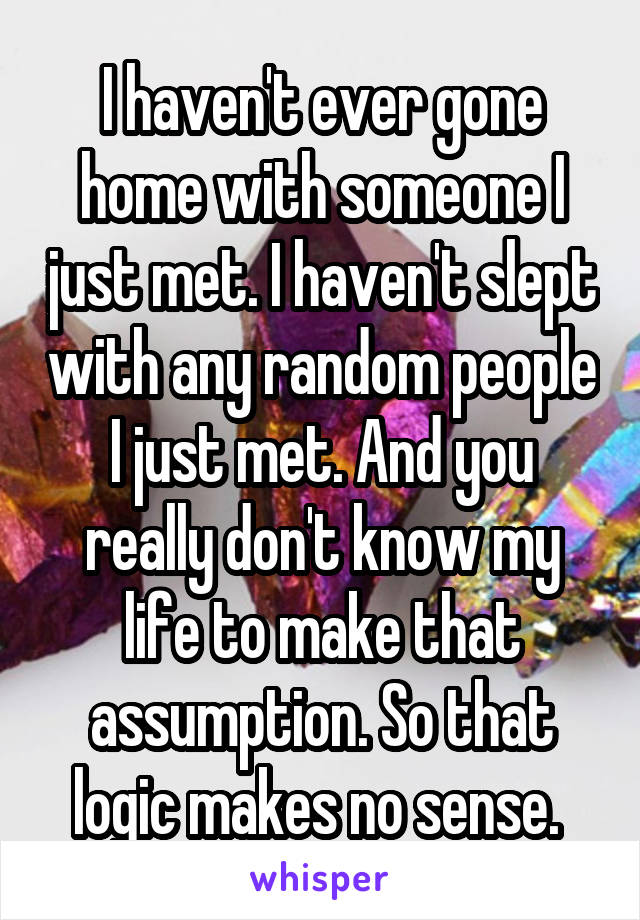 I haven't ever gone home with someone I just met. I haven't slept with any random people I just met. And you really don't know my life to make that assumption. So that logic makes no sense. 