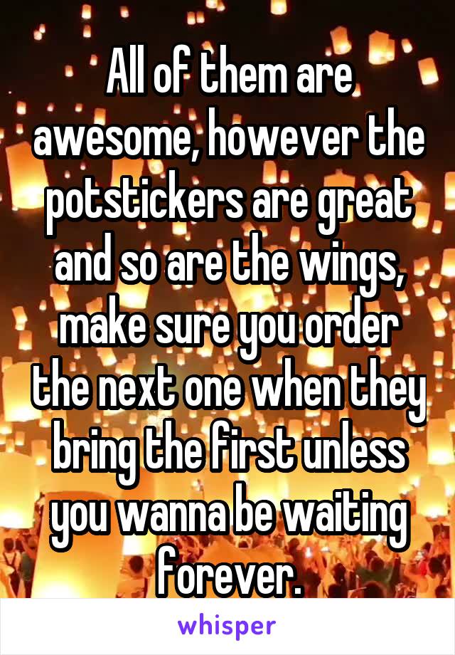 All of them are awesome, however the potstickers are great and so are the wings, make sure you order the next one when they bring the first unless you wanna be waiting forever.