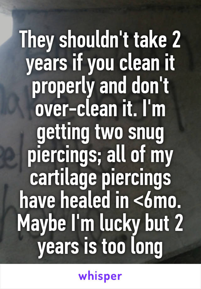 They shouldn't take 2 years if you clean it properly and don't over-clean it. I'm getting two snug piercings; all of my cartilage piercings have healed in <6mo. Maybe I'm lucky but 2 years is too long