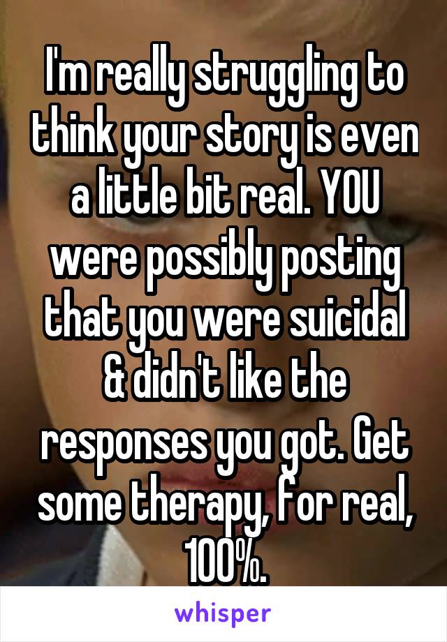 I'm really struggling to think your story is even a little bit real. YOU were possibly posting that you were suicidal & didn't like the responses you got. Get some therapy, for real, 100%.