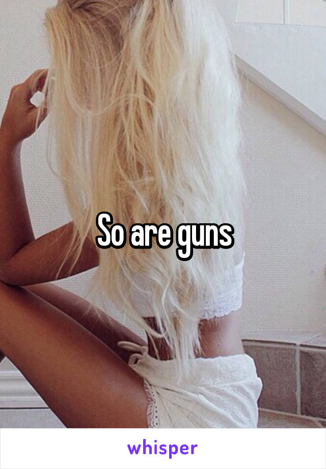 So are guns