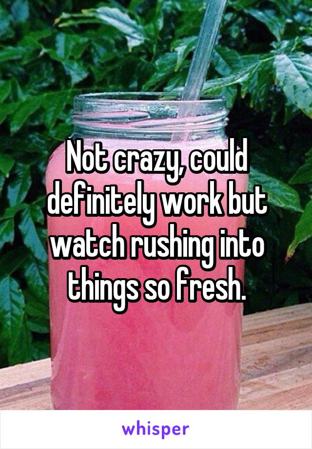 Not crazy, could definitely work but watch rushing into things so fresh.