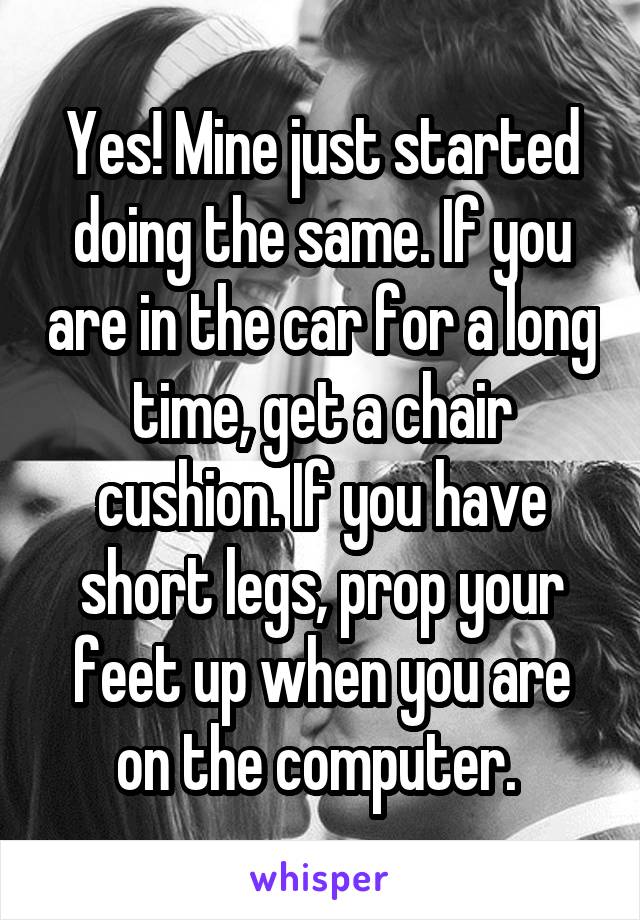 Yes! Mine just started doing the same. If you are in the car for a long time, get a chair cushion. If you have short legs, prop your feet up when you are on the computer. 